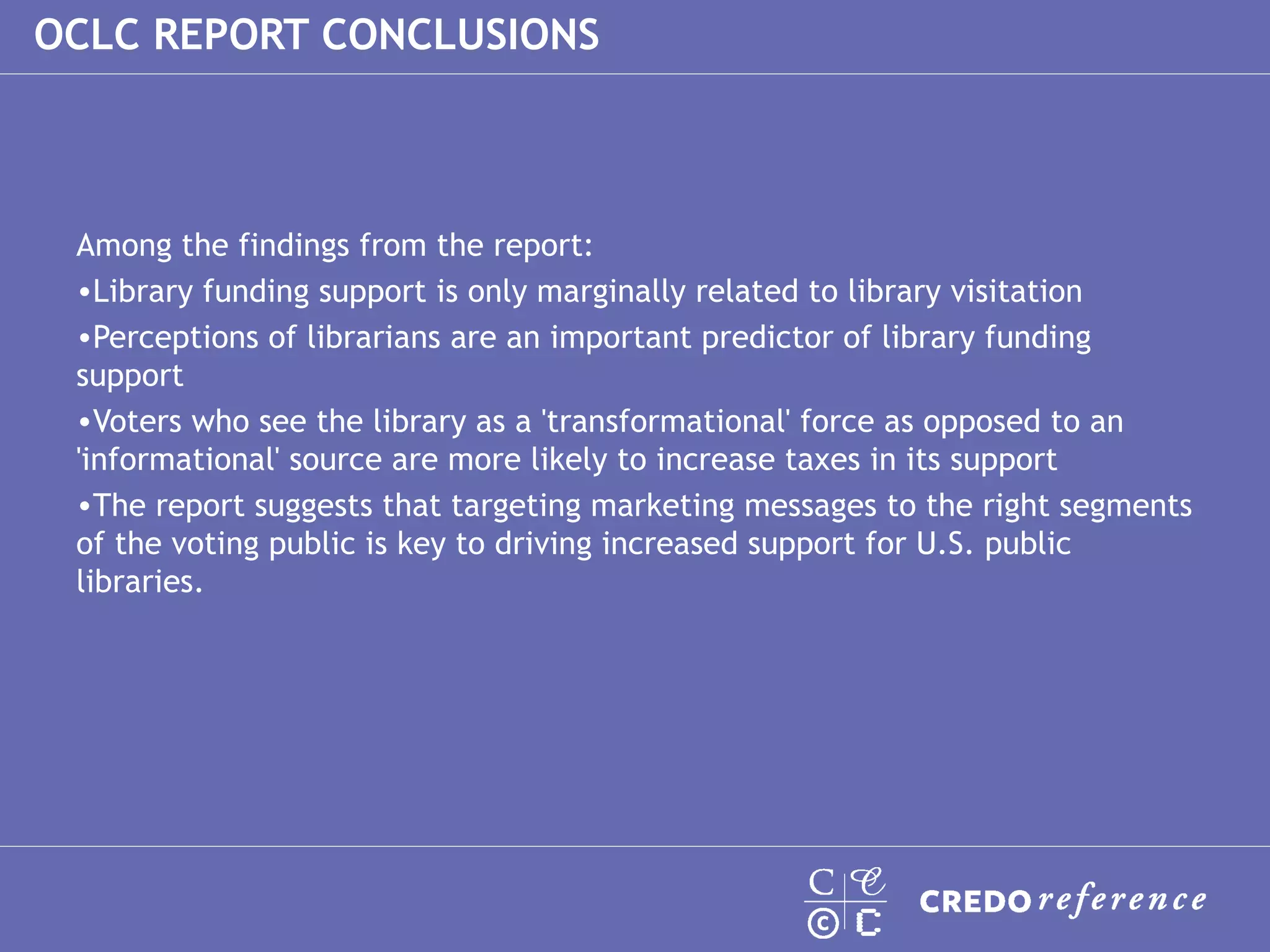 Among the findings from the report: Library funding support is only marginally related to library visitation Perceptions of librarians are an important predictor of library funding support Voters who see the library as a 'transformational' force as opposed to an 'informational' source are more likely to increase taxes in its support The report suggests that targeting marketing messages to the right segments of the voting public is key to driving increased support for U.S. public libraries. OCLC REPORT CONCLUSIONS 