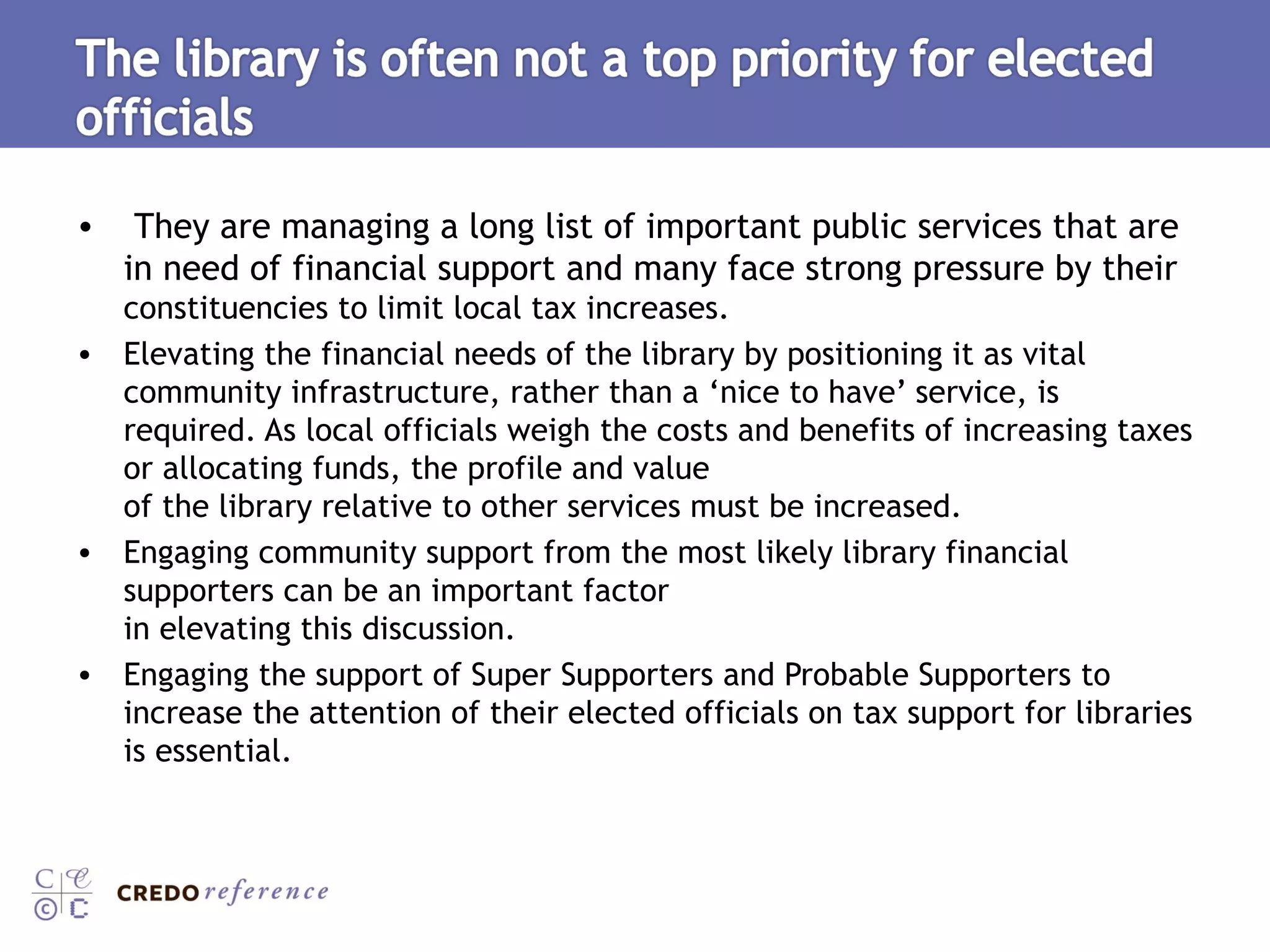 They are managing a long list of important public services that are in need of financial support and many face strong pressure by their  constituencies to limit local tax increases.  Elevating the financial needs of the library by positioning it as vital community infrastructure, rather than a ‘nice to have’ service, is required. As local officials weigh the costs and benefits of increasing taxes or allocating funds, the profile and value of the library relative to other services must be increased.  Engaging community support from the most likely library financial supporters can be an important factor in elevating this discussion.  Engaging the support of Super Supporters and Probable Supporters to increase the attention of their elected officials on tax support for libraries is essential.  