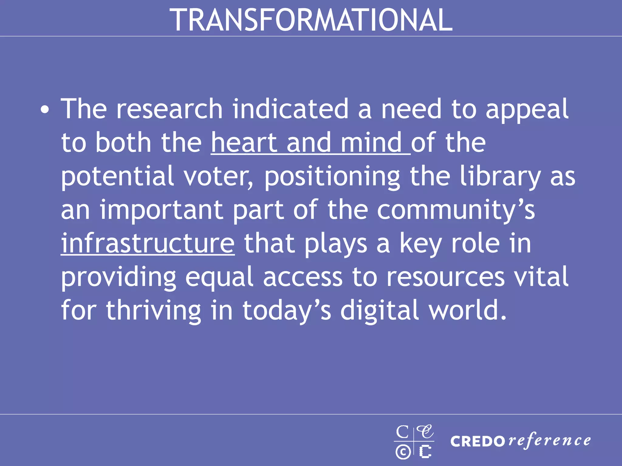 TRANSFORMATIONAL The research indicated a need to appeal to both the  heart and mind  of the potential voter, positioning the library as an important part of the community’s  infrastructure  that plays a key role in providing equal access to resources vital for thriving in today’s digital world.  