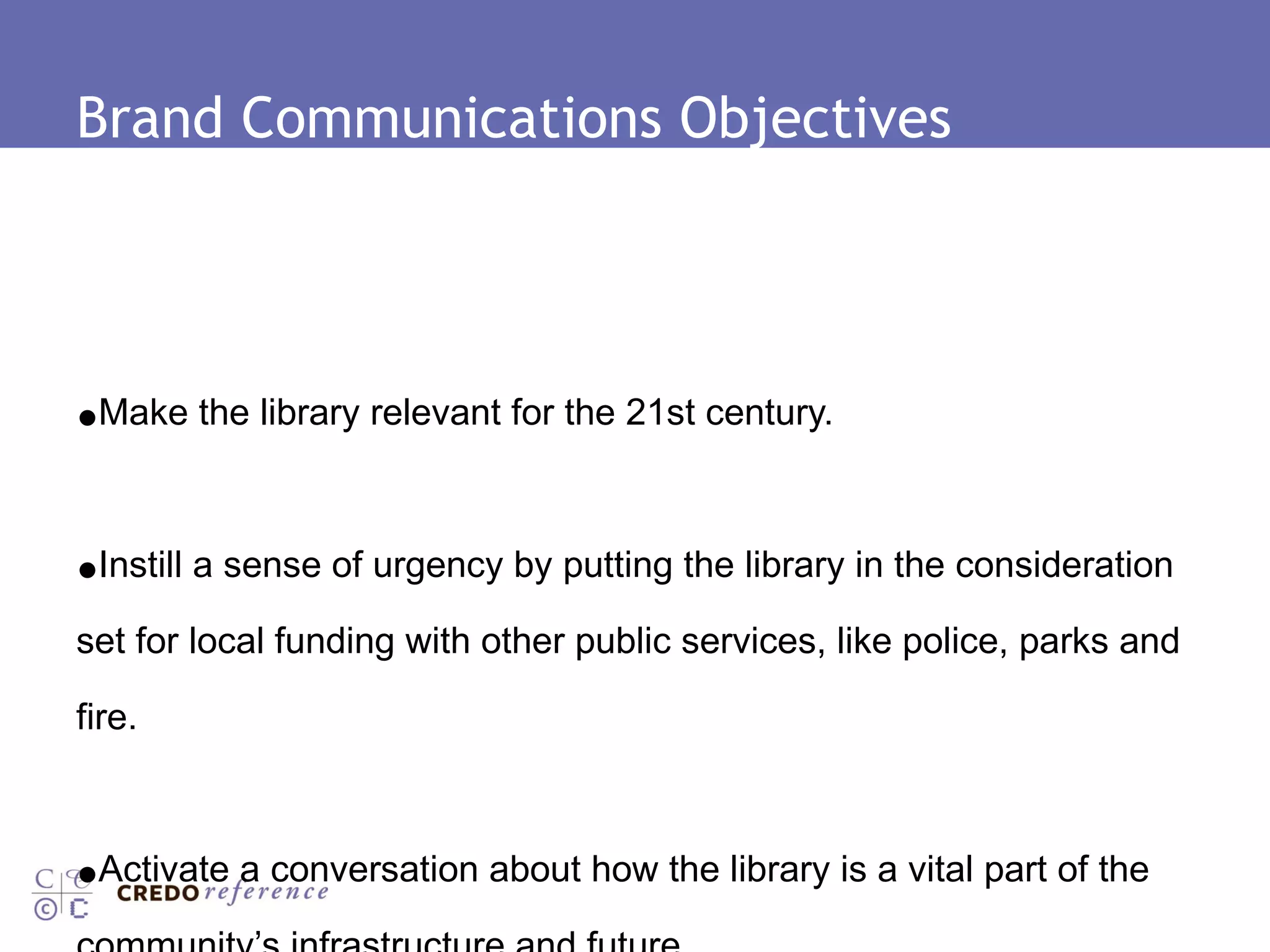 Brand Communications Objectives Make the library relevant for the 21st century. Instill a sense of urgency by putting the library in the consideration set for local funding with other public services, like police, parks and fire. Activate a conversation about how the library is a vital part of the community’s infrastructure and future. 