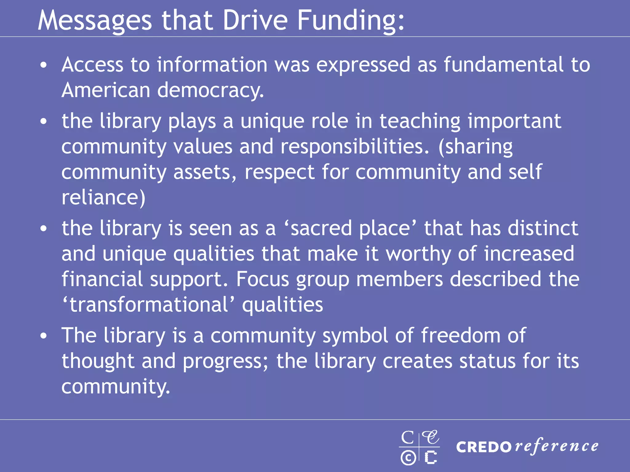 Messages that Drive Funding: Access to information was expressed as fundamental to American democracy.  the library plays a unique role in teaching important community values and responsibilities. (sharing community assets, respect for community and self reliance) the library is seen as a ‘sacred place’ that has distinct and unique qualities that make it worthy of increased financial support. Focus group members described the ‘transformational’ qualities  The library is a community symbol of freedom of thought and progress; the library creates status for its community.  