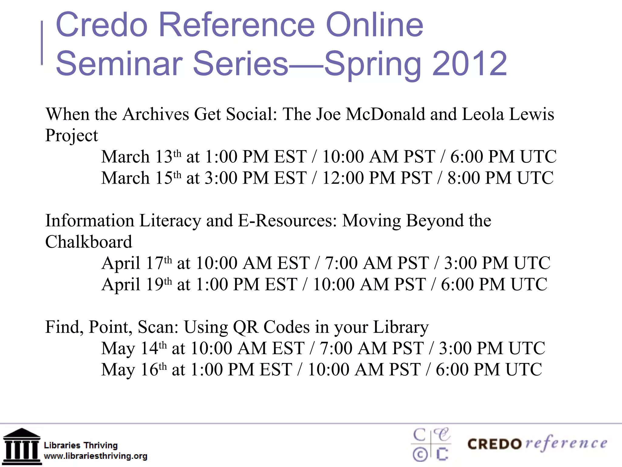 When the Archives Get Social: The Joe McDonald and Leola Lewis Project March 13 th  at 1:00 PM EST / 10:00 AM PST / 6:00 PM UTC March 15 th  at 3:00 PM EST / 12:00 PM PST / 8:00 PM UTC Information Literacy and E-Resources: Moving Beyond the Chalkboard April 17 th  at 10:00 AM EST / 7:00 AM PST / 3:00 PM UTC April 19 th  at 1:00 PM EST / 10:00 AM PST / 6:00 PM UTC Find, Point, Scan: Using QR Codes in your Library May 14 th  at 10:00 AM EST / 7:00 AM PST / 3:00 PM UTC May 16 th  at 1:00 PM EST / 10:00 AM PST / 6:00 PM UTC Credo Reference Online Seminar Series—Spring 2012 