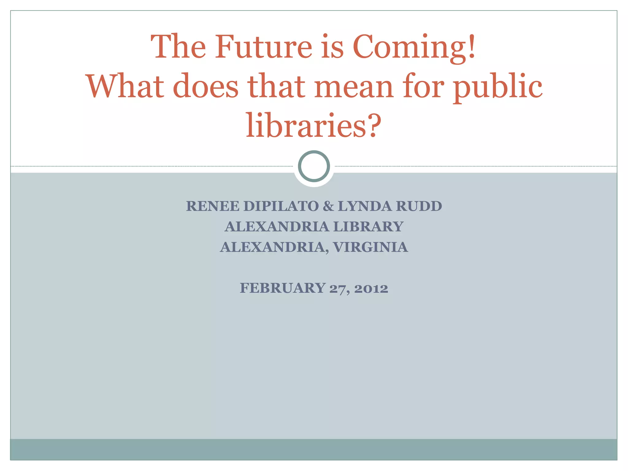 RENEE DIPILATO & LYNDA RUDD ALEXANDRIA LIBRARY ALEXANDRIA, VIRGINIA FEBRUARY 27, 2012 The Future is Coming! What does that mean for public libraries? 