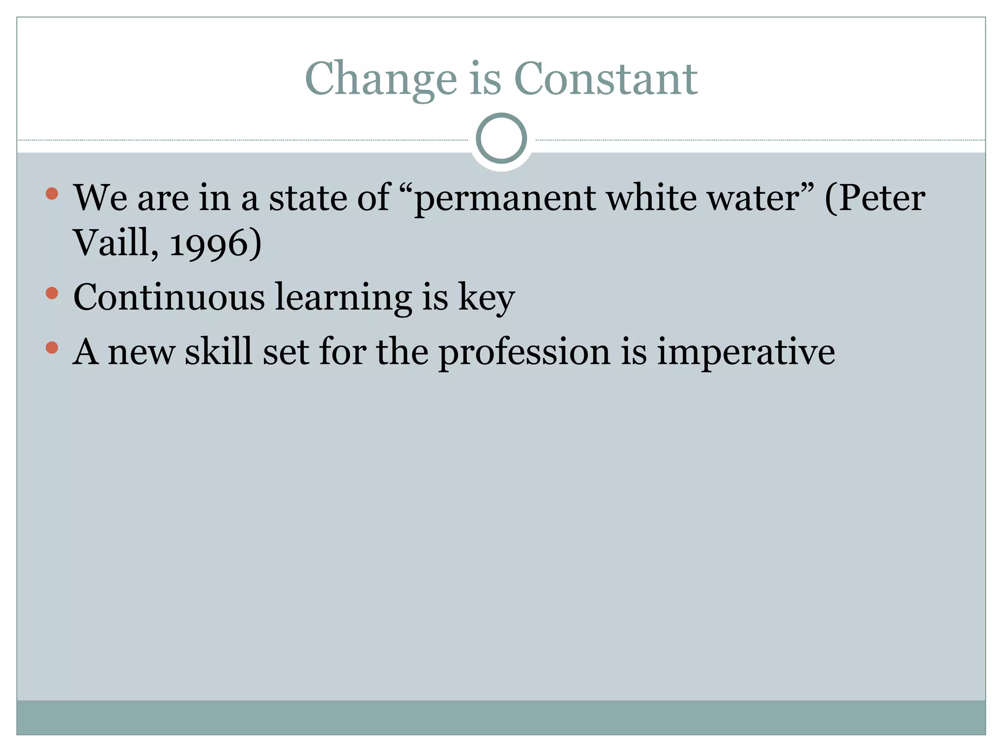 Change is Constant We are in a state of “permanent white water” (Peter Vaill, 1996) Continuous learning is key A new skill set for the profession is imperative 