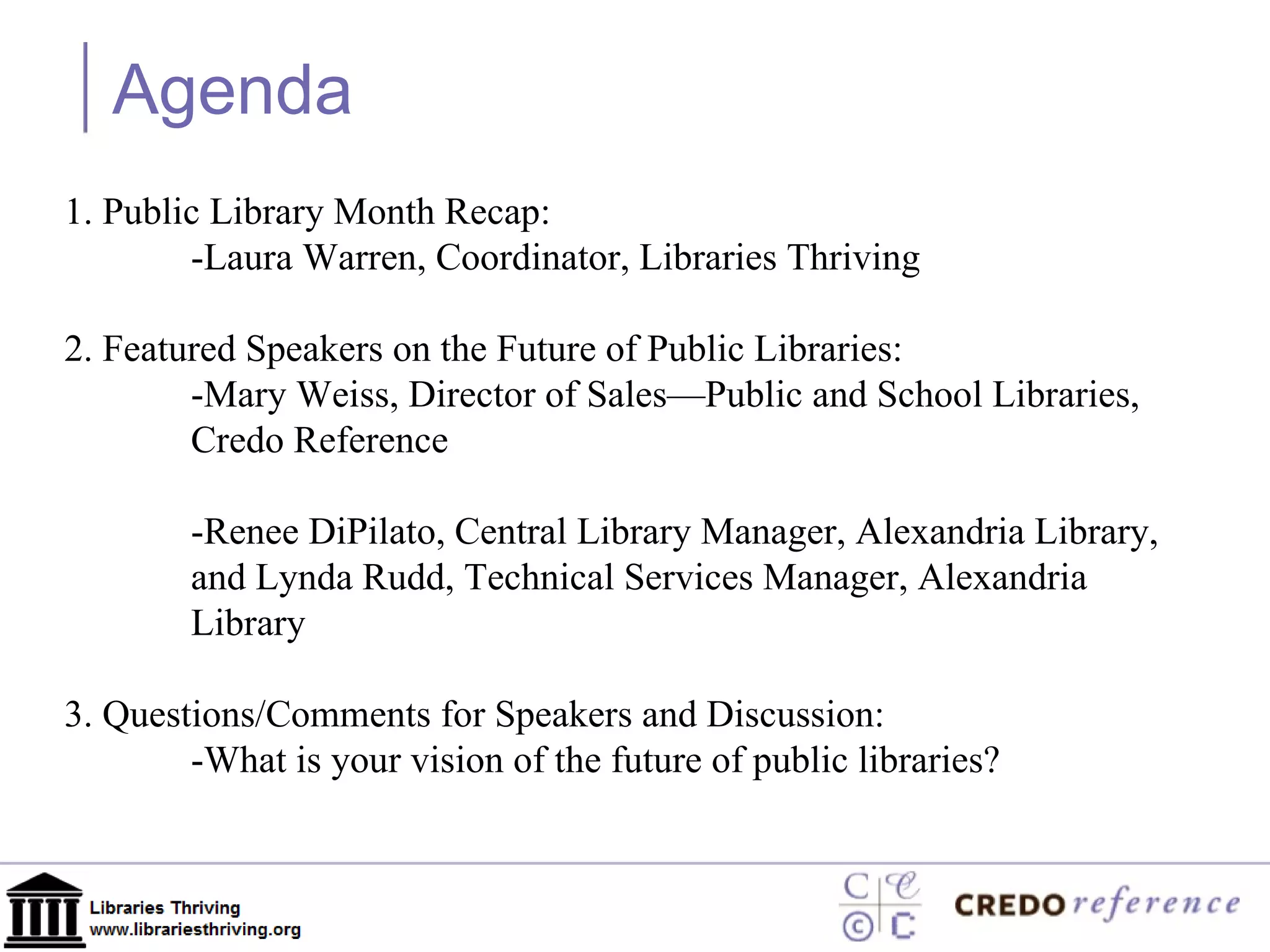 Agenda 1. Public Library Month Recap:  -Laura Warren, Coordinator, Libraries Thriving 2. Featured Speakers on the Future of Public Libraries: -Mary Weiss, Director of Sales—Public and School Libraries,  Credo Reference -Renee DiPilato, Central Library Manager, Alexandria Library, and Lynda Rudd, Technical Services Manager, Alexandria  Library 3. Questions/Comments for Speakers and Discussion:  -What is your vision of the future of public libraries?  