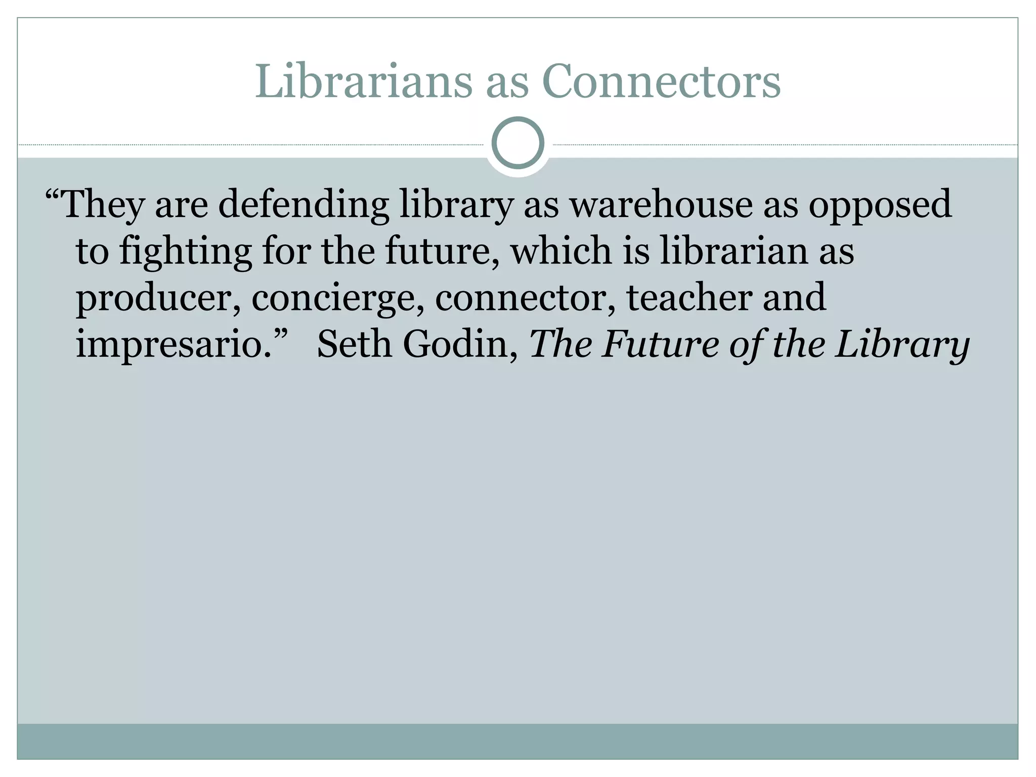 Librarians as Connectors “ They are defending library as warehouse as opposed to fighting for the future, which is librarian as producer, concierge, connector, teacher and impresario.”  Seth Godin,  The Future of the Library 