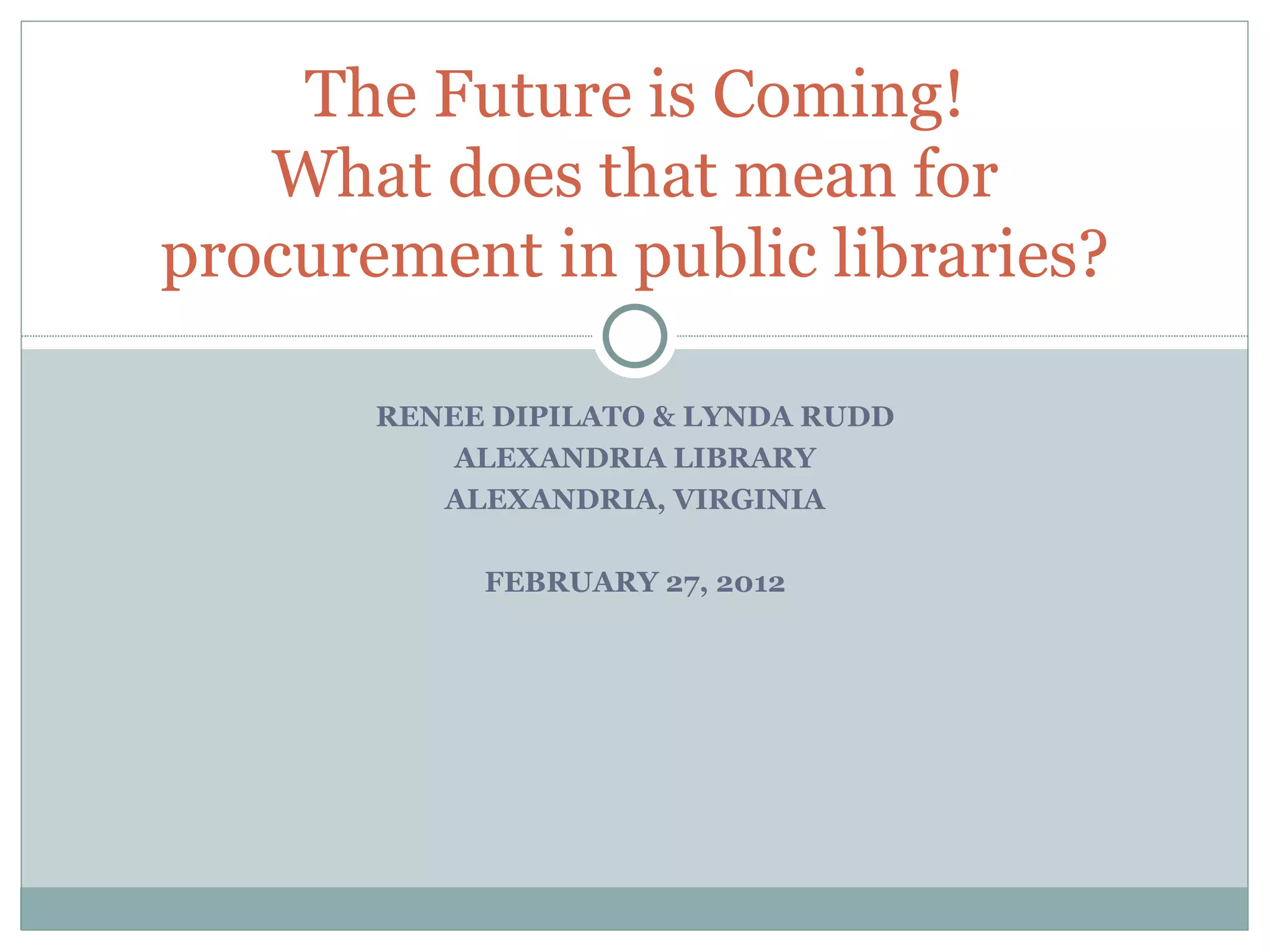 RENEE DIPILATO & LYNDA RUDD ALEXANDRIA LIBRARY ALEXANDRIA, VIRGINIA FEBRUARY 27, 2012 The Future is Coming! What does that mean for procurement in public libraries? 