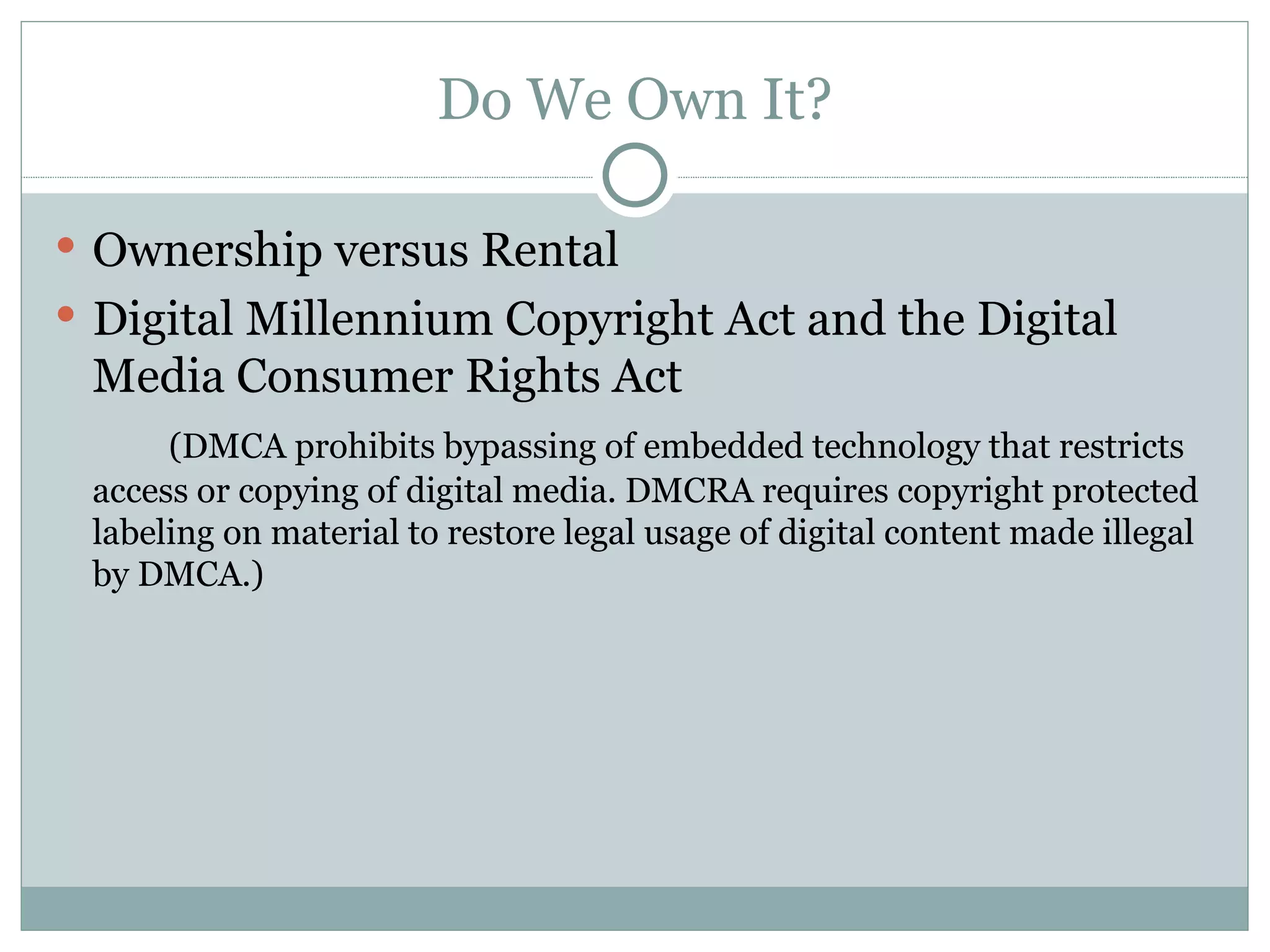 Do We Own It? Ownership versus Rental Digital Millennium Copyright Act and the Digital Media Consumer Rights Act (DMCA prohibits bypassing of embedded technology that restricts access or copying of digital media. DMCRA requires copyright protected labeling on material to restore legal usage of digital content made illegal by DMCA.) 