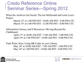 When the Archives Get Social: The Joe McDonald and Leola Lewis Project March 13 th  at 1:00 PM EST / 10:00 AM PST / 6:00 PM UTC March 15 th  at 3:00 PM EST / 12:00 PM PST / 8:00 PM UTC Information Literacy and E-Resources: Moving Beyond the Chalkboard April 17 th  at 10:00 AM EST / 7:00 AM PST / 3:00 PM UTC April 19 th  at 1:00 PM EST / 10:00 AM PST / 6:00 PM UTC Find, Point, Scan: Using QR Codes in your Library May 14 th  at 10:00 AM EST / 7:00 AM PST / 3:00 PM UTC May 16 th  at 1:00 PM EST / 10:00 AM PST / 6:00 PM UTC Credo Reference Online Seminar Series—Spring 2012 
