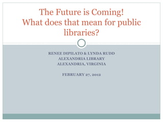RENEE DIPILATO & LYNDA RUDD ALEXANDRIA LIBRARY ALEXANDRIA, VIRGINIA FEBRUARY 27, 2012 The Future is Coming! What does that mean for public libraries? 
