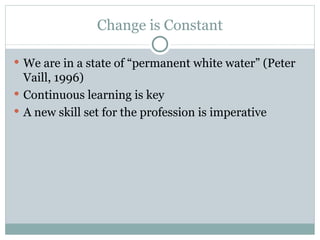 Change is Constant We are in a state of “permanent white water” (Peter Vaill, 1996) Continuous learning is key A new skill set for the profession is imperative 