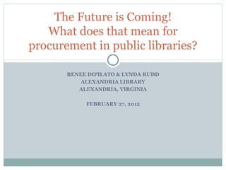 RENEE DIPILATO & LYNDA RUDD ALEXANDRIA LIBRARY ALEXANDRIA, VIRGINIA FEBRUARY 27, 2012 The Future is Coming! What does that mean for procurement in public libraries? 