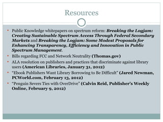Resources Public Knowledge whitepapers on spectrum reform:  Breaking the Logjam: Creating Sustainable Spectrum Access Through Federal Secondary Markets  and  Breaking the Logjam: Some Modest Proposals for Enhancing Transparency, Efficiency and Innovation in Public Spectrum Management . Bills regarding FCC and Network Neutrality  (Thomas.gov) ALA resolution on publishers and practices that discriminate against library users  (American Libraries, January 31, 2012) “ Ebook Publishers Want Library Borrowing to Be Difficult”  (Jared Newman, PCWorld.com, February 13, 2012) “ Penguin Severs Ties with OverDrive”  (Calvin Reid, Publisher’s Weekly Online, February 9, 2012) 