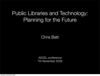 Public Libraries and Technology:
                       Planning for the Future


                              Chris Batt



                            ASCEL conference
                            7th November 2009



Monday, 9 November 2009
 