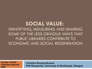 SOCIAL VALUE:  IDENTIFYING, MEASURING AND SHARING SOME OF THE LESS OBVIOUS WAYS THAT PUBLIC LIBRARIES CONTRIBUTE TO ECONOMIC AND SOCIAL REGENERATION Christine Rooney-Browne PhD Researcher, University of Strathclyde, Glasgow Society of Chief Librarians Seminar 2009 