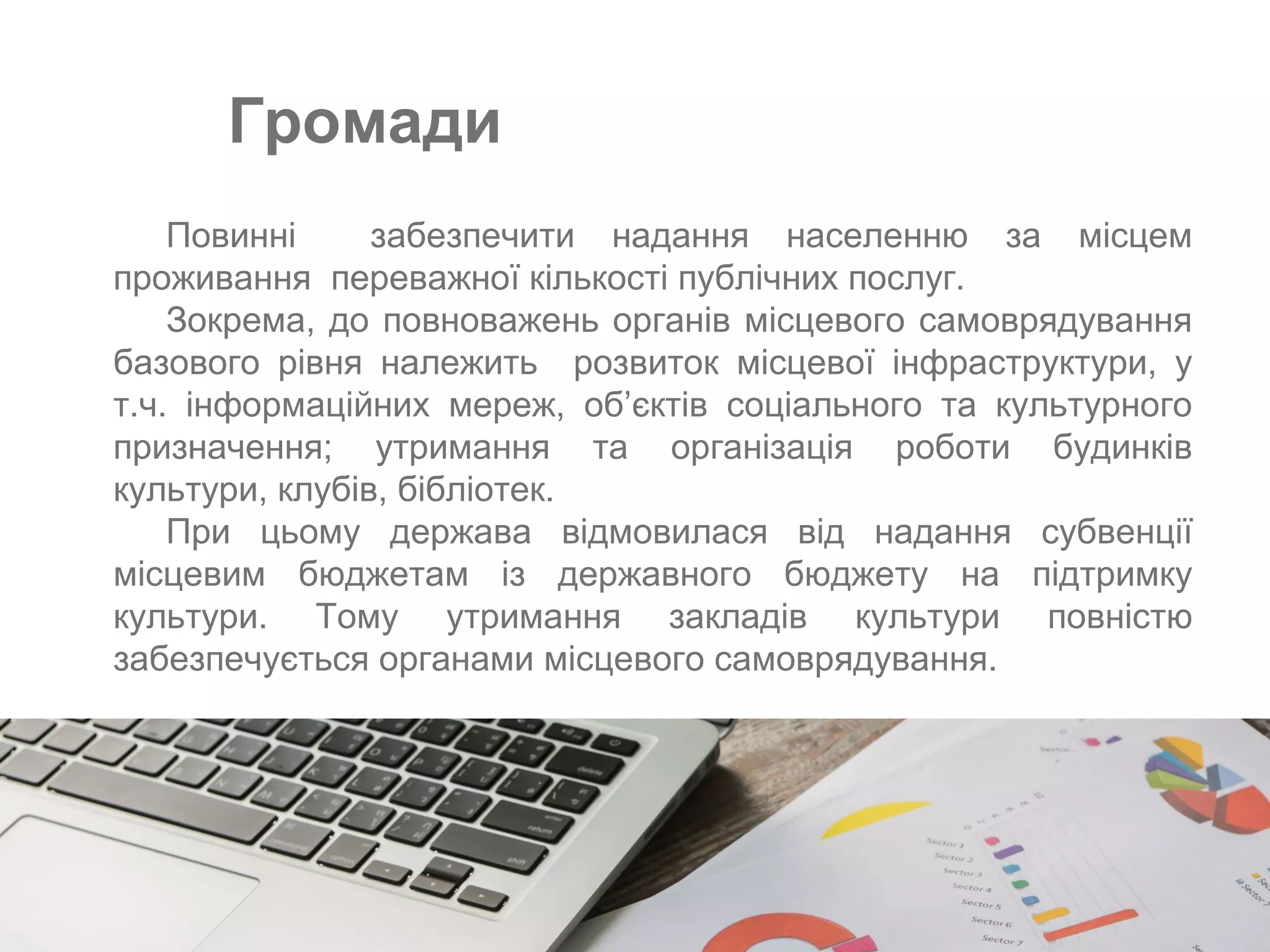 −Повинні забезпечити надання населенню за місцем
проживання переважної кількості публічних послуг.
−Зокрема, до повноважень органів місцевого самоврядування
базового рівня належить розвиток місцевої інфраструктури, у
т.ч. інформаційних мереж, об’єктів соціального та культурного
призначення; утримання та організація роботи будинків
культури, клубів, бібліотек.
−При цьому держава відмовилася від надання субвенції
місцевим бюджетам із державного бюджету на підтримку
культури. Тому утримання закладів культури повністю
забезпечується органами місцевого самоврядування.
Громади
 