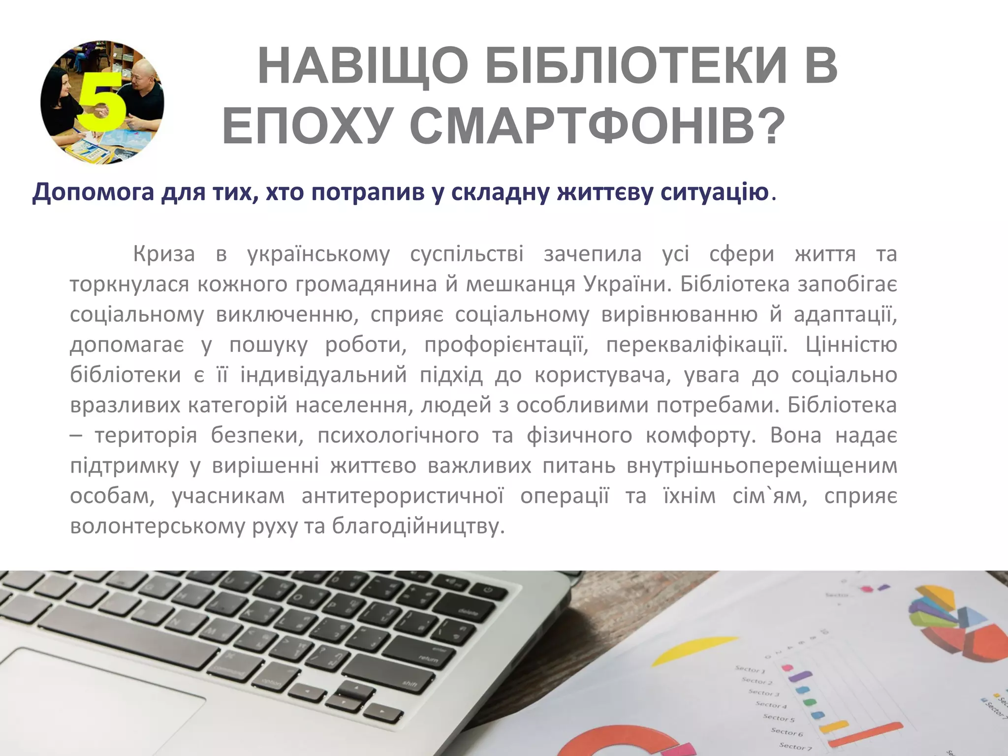 НАВІЩО БІБЛІОТЕКИ В
ЕПОХУ СМАРТФОНІВ?
Допомога для тих, хто потрапив у складну життєву ситуацію.
Криза в українському суспільстві зачепила усі сфери життя та
торкнулася кожного громадянина й мешканця України. Бібліотека запобігає
соціальному виключенню, сприяє соціальному вирівнюванню й адаптації,
допомагає у пошуку роботи, профорієнтації, перекваліфікації. Цінністю
бібліотеки є її індивідуальний підхід до користувача, увага до соціально
вразливих категорій населення, людей з особливими потребами. Бібліотека
– територія безпеки, психологічного та фізичного комфорту. Вона надає
підтримку у вирішенні життєво важливих питань внутрішньопереміщеним
особам, учасникам антитерористичної операції та їхнім сім`ям, сприяє
волонтерському руху та благодійництву.
 