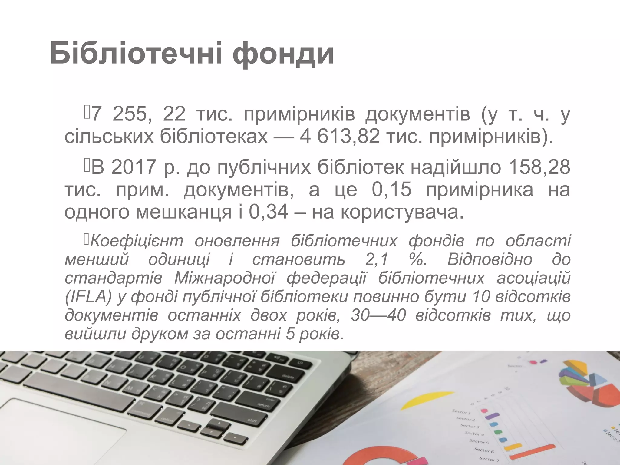 Бібліотечні фонди
7 255, 22 тис. примірників документів (у т. ч. у
сільських бібліотеках — 4 613,82 тис. примірників).
В 2017 р. до публічних бібліотек надійшло 158,28
тис. прим. документів, а це 0,15 примірника на
одного мешканця і 0,34 – на користувача.
Коефіцієнт оновлення бібліотечних фондів по області
менший одиниці і становить 2,1 %. Відповідно до
стандартів Міжнародної федерації бібліотечних асоціацій
(IFLA) у фонді публічної бібліотеки повинно бути 10 відсотків
документів останніх двох років, 30—40 відсотків тих, що
вийшли друком за останні 5 років.
 