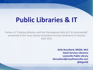 Public Libraries & IT
Portion of “Creating Alliances with the Overlapping Fields of IT & Librarianship”
   presented at the Texas Library Association Annual Conference in Houston
                                   April 2012



                                                  Kelly Brouillard, MSSW, MLS
                                                        Adult Services Librarian
                                                       Lewisville Public Library
                                              kbrouillard@cityoflewisville.com
                                                                     @libgirl28
 