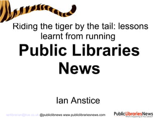 Riding the tiger by the tail: lessons
learnt from running
Public Libraries
News
Ian Anstice
ianlibrarian@live.co.uk @publiclibnews www.publiclibrariesnews.com
 