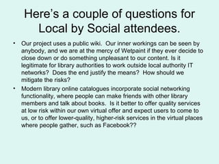 Here’s a couple of questions for
Local by Social attendees.
• Our project uses a public wiki. Our inner workings can be se...