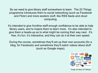 So we need to give library staff somewhere to learn. The 23 Things
programme introduces them to social networking (such as...