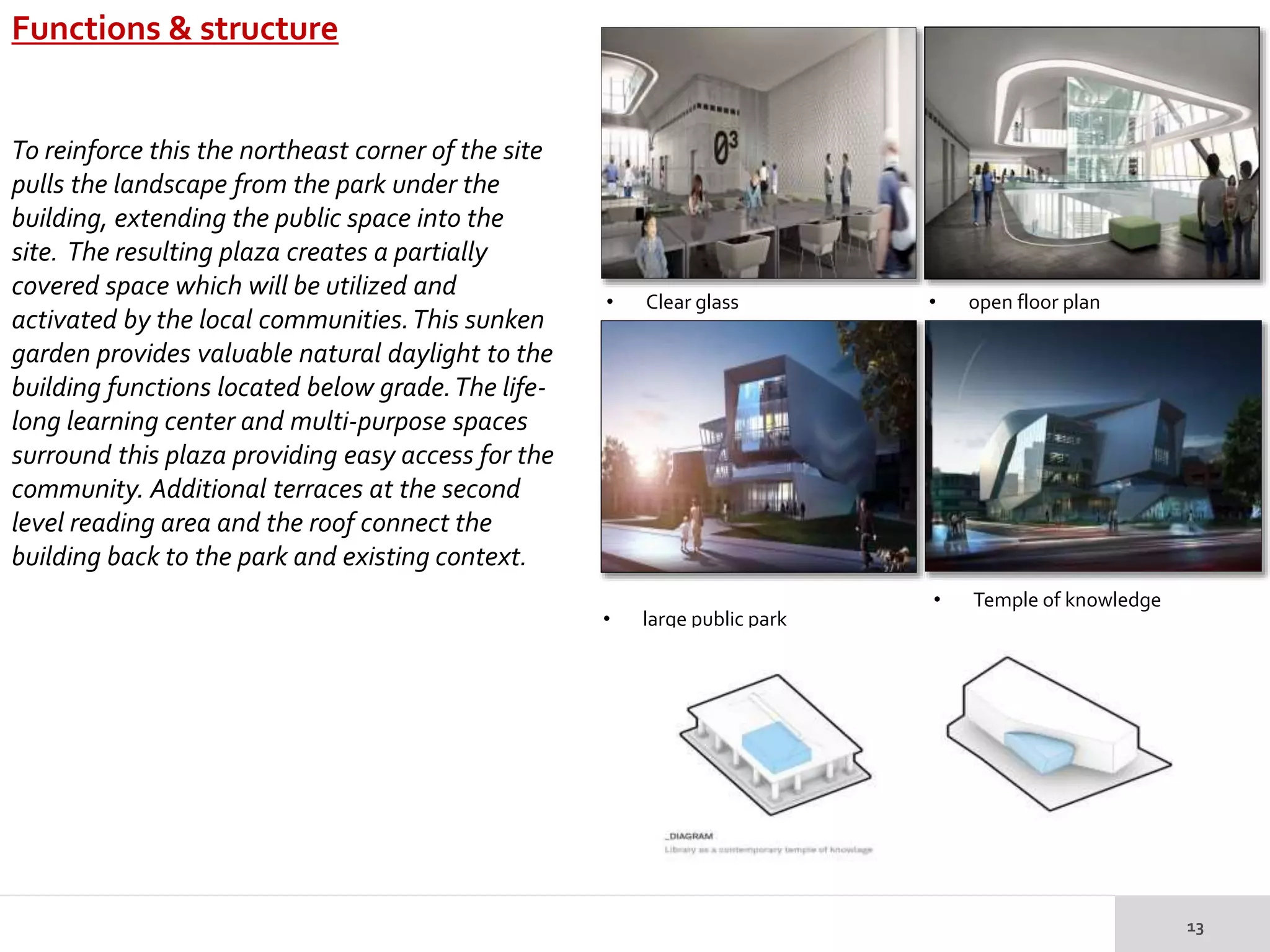 Functions & structure
• Clear glass • open floor plan
• large public park
• Temple of knowledge
To reinforce this the northeast corner of the site
pulls the landscape from the park under the
building, extending the public space into the
site. The resulting plaza creates a partially
covered space which will be utilized and
activated by the local communities.This sunken
garden provides valuable natural daylight to the
building functions located below grade.The life-
long learning center and multi-purpose spaces
surround this plaza providing easy access for the
community. Additional terraces at the second
level reading area and the roof connect the
building back to the park and existing context.
 