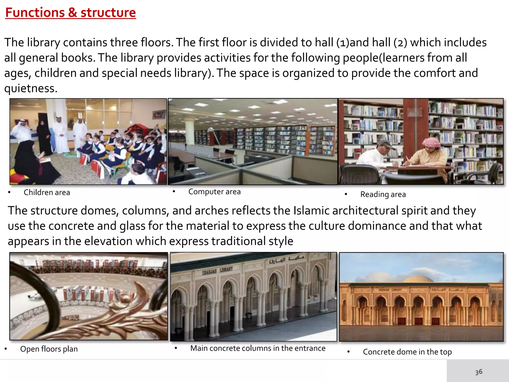 Functions & structure
• Open floors plan
• Children area • Computer area • Reading area
• Main concrete columns in the entrance • Concrete dome in the top
The library contains three floors.The first floor is divided to hall (1)and hall (2) which includes
all general books.The library provides activities for the following people(learners from all
ages, children and special needs library).The space is organized to provide the comfort and
quietness.
The structure domes, columns, and arches reflects the Islamic architectural spirit and they
use the concrete and glass for the material to express the culture dominance and that what
appears in the elevation which express traditional style
 
