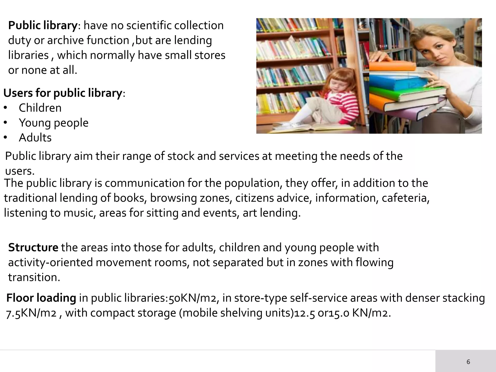 Public library: have no scientific collection
duty or archive function ,but are lending
libraries , which normally have small stores
or none at all.
Users for public library:
• Children
• Young people
• Adults
Public library aim their range of stock and services at meeting the needs of the
users.
The public library is communication for the population, they offer, in addition to the
traditional lending of books, browsing zones, citizens advice, information, cafeteria,
listening to music, areas for sitting and events, art lending.
Structure the areas into those for adults, children and young people with
activity-oriented movement rooms, not separated but in zones with flowing
transition.
Floor loading in public libraries:50KN/m2, in store-type self-service areas with denser stacking
7.5KN/m2 , with compact storage (mobile shelving units)12.5 or15.0 KN/m2.
 