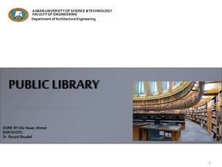 PUBLIC LIBRARY
DONE BY:Ola Hasan Ahmed
ID201010721
Dr. Bouzid Boudiaf
AJMAN UNVERSITYOF SCIENCE &TECHNOLOGY
FACULTY OF ENGINEERING
Department of Architecture Engineering
 