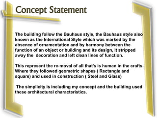 Concept Statement
The building follow the Bauhaus style, the Bauhaus style also
known as the International Style which was marked by the
absence of ornamentation and by harmony between the
function of an object or building and its design, It stripped
away the decoration and left clean lines of function.
This represent the re-moval of all that’s is human in the crafts.
Where they followed geometric shapes ( Rectangle and
square) and used in construction ( Steel and Glass)
The simplicity is including my concept and the building used
these architectural characteristics.
 