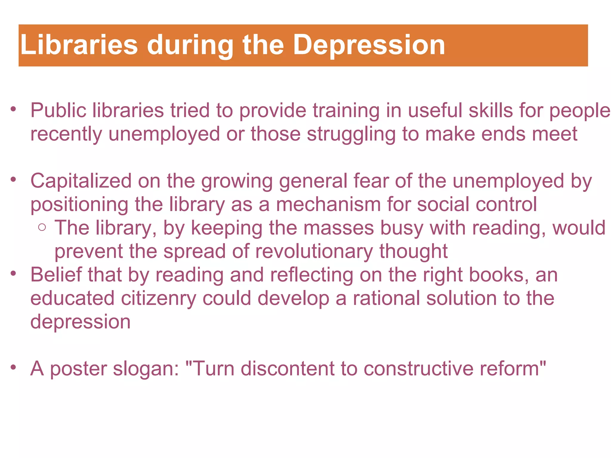 Libraries during the Depression Customizing the Logo Public libraries tried to provide training in useful skills for people recently unemployed or those struggling to make ends meet   Capitalized on the growing general fear of the unemployed by positioning the library as a mechanism for social control The library, by keeping the masses busy with reading, would prevent the spread of revolutionary thought  Belief that by reading and reflecting on the right books, an educated citizenry could develop a rational solution to the depression   A poster slogan: "Turn discontent to constructive reform"  