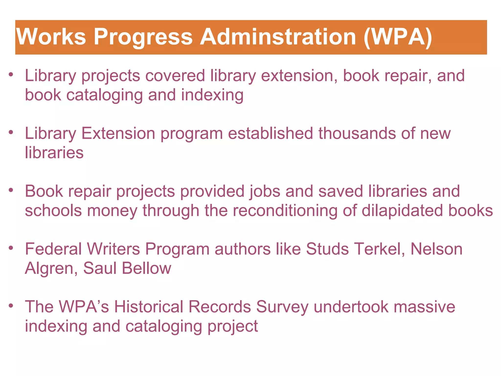 Works Progress Adminstration (WPA) Customizing the Logo Library projects covered library extension, book repair, and book cataloging and indexing   Library Extension program established thousands of new libraries Book repair projects provided jobs and saved libraries and schools money through the reconditioning of dilapidated books   Federal Writers Program authors like Studs Terkel, Nelson Algren, Saul Bellow   The WPA ’s Historical Records Survey undertook massive indexing and cataloging project  