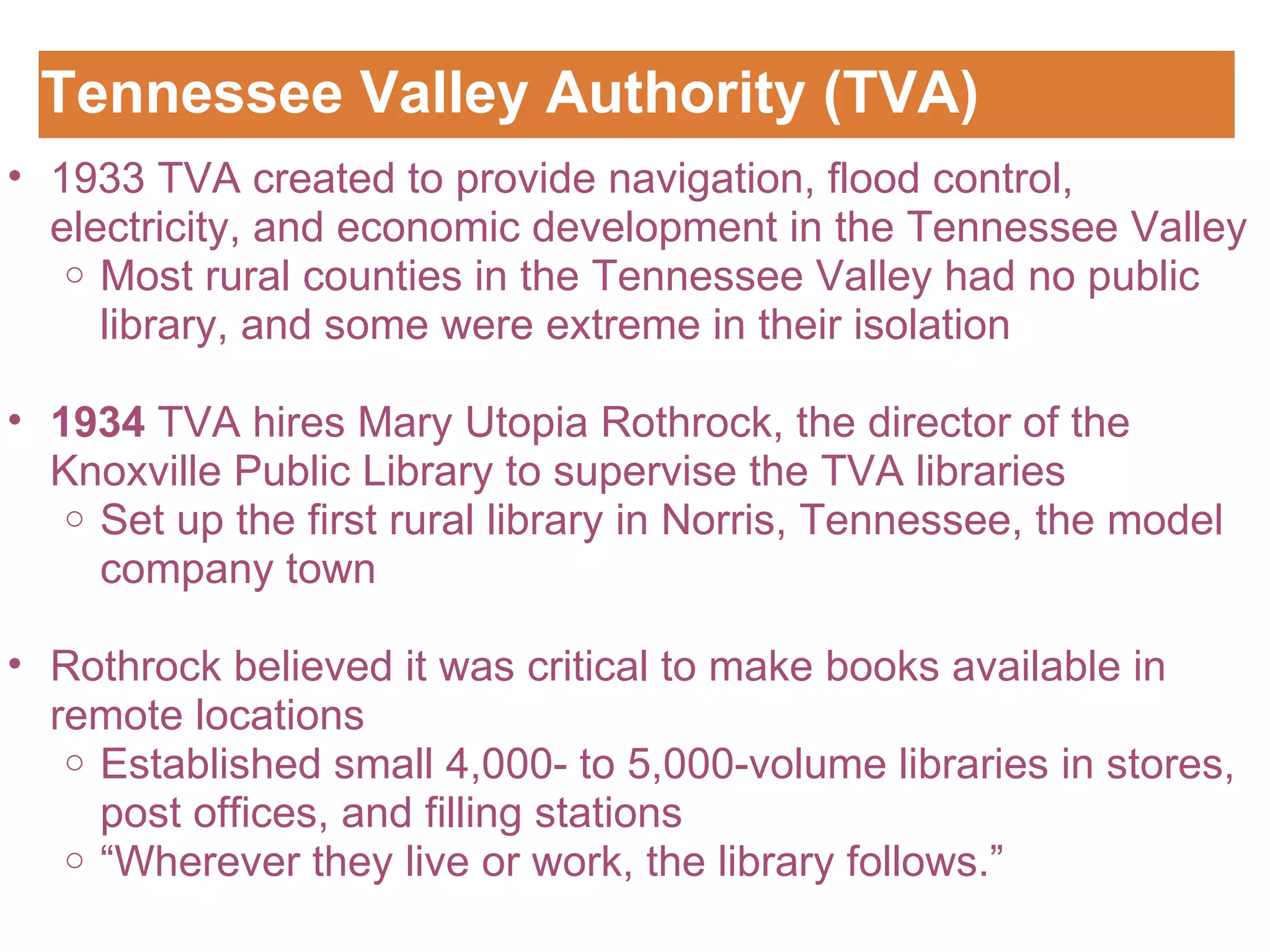 Tennessee Valley Authority (TVA) Customizing the Logo 1933 TVA created to provide navigation, flood control, electricity, and economic development in the Tennessee Valley Most rural counties in the Tennessee Valley had no public library, and some were extreme in their isolation   1934  TVA hires Mary Utopia Rothrock, the director of the Knoxville Public Library to supervise the TVA libraries Set up the first rural library in Norris, Tennessee, the model company town   Rothrock believed it was critical to make books available in remote locations Established small 4,000- to 5,000-volume libraries in stores, post offices, and filling stations “ Wherever they live or work, the library follows.” 