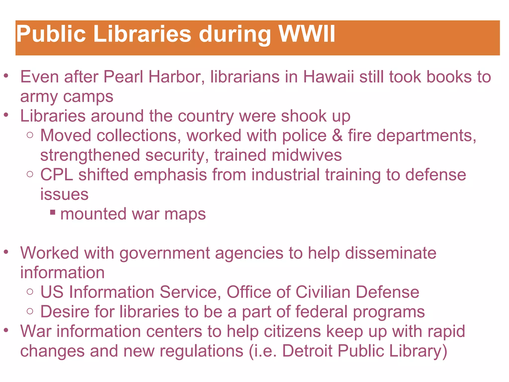 Public Libraries during WWII Customizing the Logo Even after Pearl Harbor, librarians in Hawaii still took books to army camps Libraries around the country were shook up Moved collections, worked with police & fire departments, strengthened security, trained midwives CPL shifted emphasis from industrial training to defense issues mounted war maps   Worked with government agencies to help disseminate information  US Information Service, Office of Civilian Defense Desire for libraries to be a part of federal programs War information centers to help citizens keep up with rapid changes and new regulations (i.e. Detroit Public Library) 