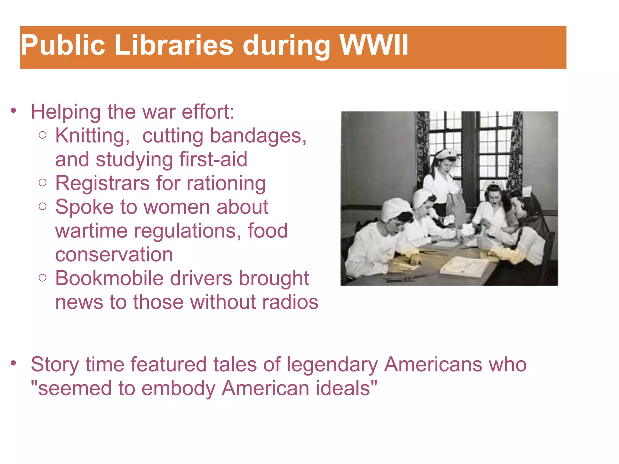 Public Libraries during WWII Customizing the Logo   Story time featured tales of legendary Americans who "seemed to embody American ideals" Helping the war effort: Knitting,  cutting bandages, and studying first-aid Registrars for rationing Spoke to women about wartime regulations, food conservation Bookmobile drivers brought news to those without radios 