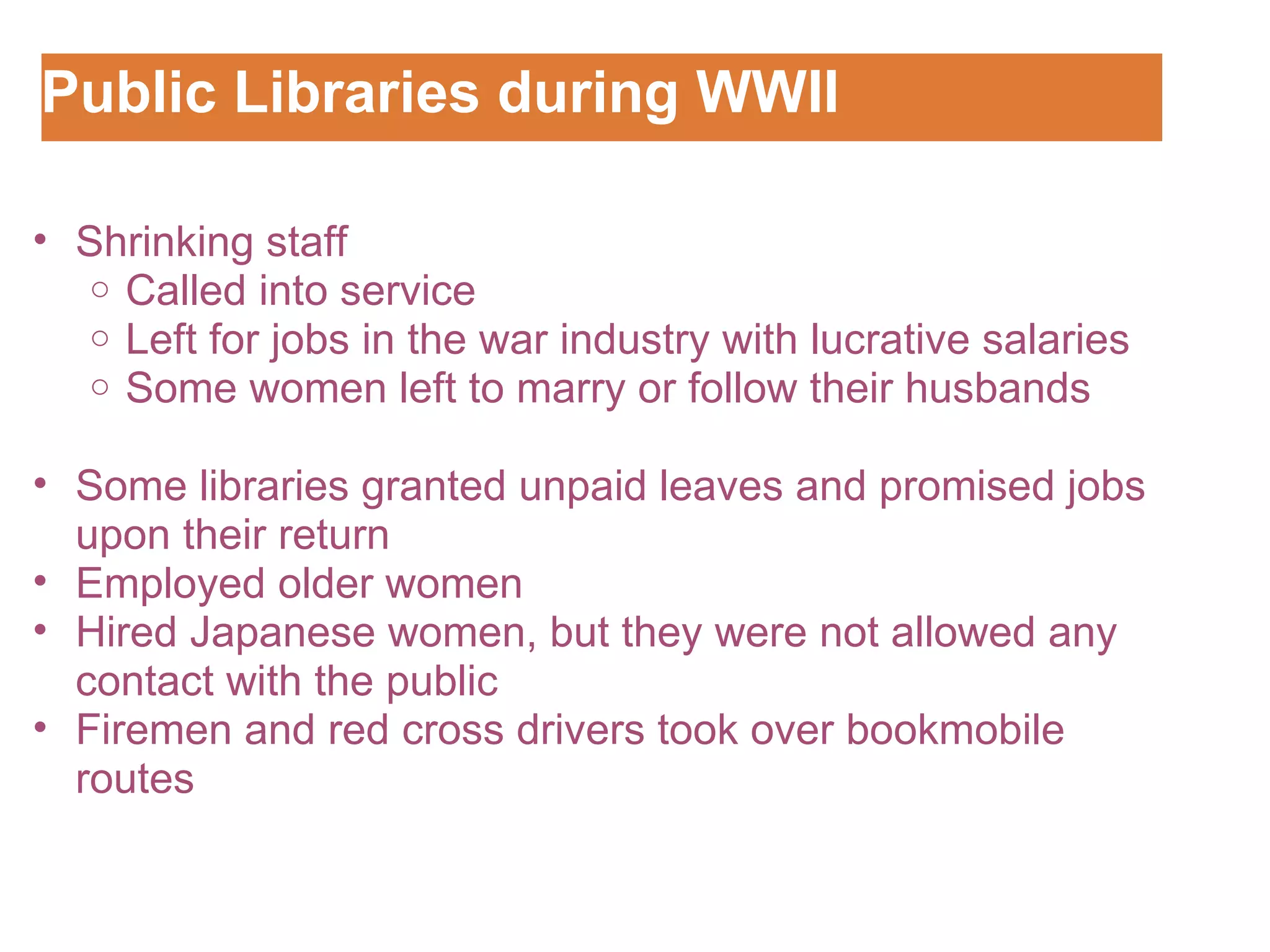 Public Libraries during WWII Customizing the Logo Shrinking staff Called into service Left for jobs in the war industry with lucrative salaries Some women left to marry or follow their husbands    Some libraries granted unpaid leaves and promised jobs upon their return Employed older women Hired Japanese women, but they were not allowed any contact with the public Firemen and red cross drivers took over bookmobile routes 