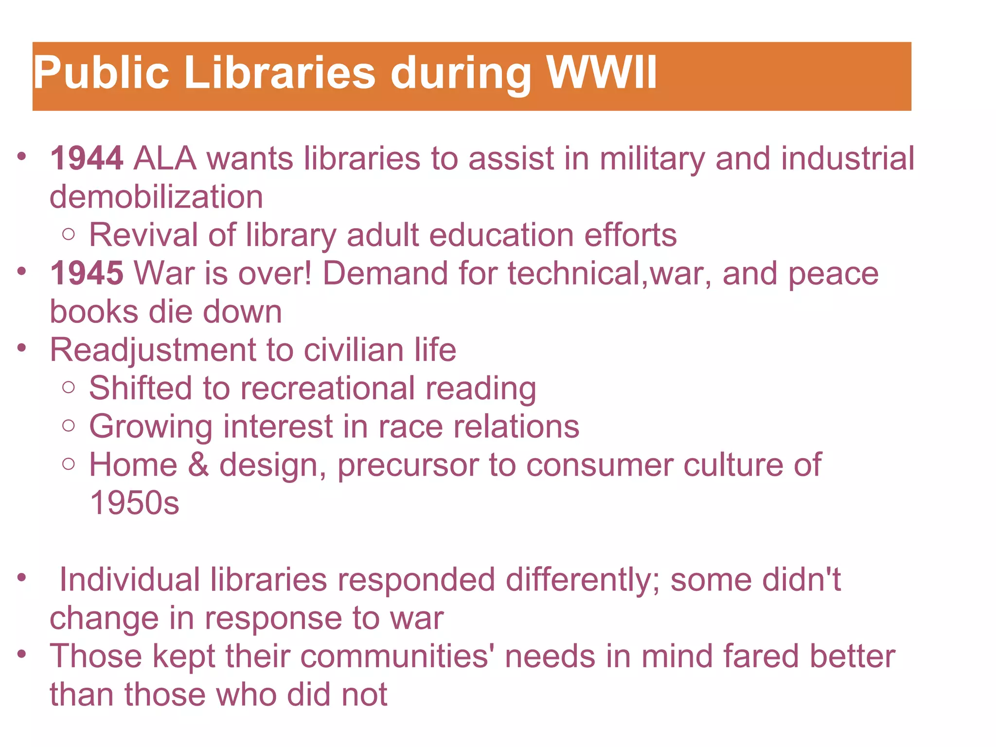 Public Libraries during WWII Customizing the Logo 1944  ALA wants libraries to assist in military and industrial demobilization  Revival of library adult education efforts 1945  War is over! Demand for technical,war, and peace books die down Readjustment to civilian life Shifted to recreational reading Growing interest in race relations Home & design, precursor to consumer culture of 1950s     Individual libraries responded differently; some didn't change in response to war Those kept their communities' needs in mind fared better than those who did not 
