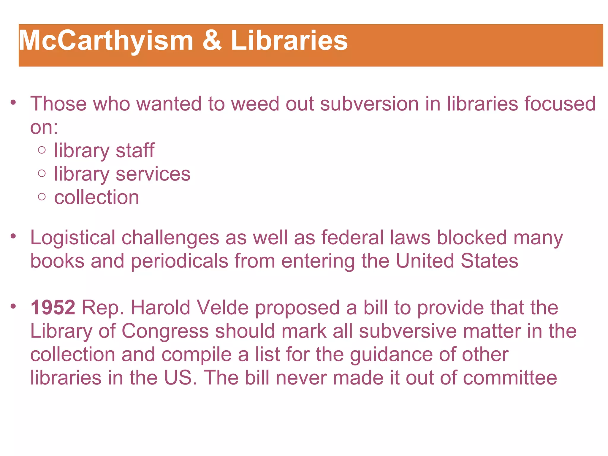 McCarthyism & Libraries  Customizing the Logo Those who wanted to weed out subversion in libraries focused on: library staff library services  collection Logistical challenges as well as federal laws blocked many books and periodicals from entering the United States   1952  Rep. Harold Velde proposed a bill to provide that the Library of Congress should mark all subversive matter in the collection and compile a list for the guidance of other libraries in the US. The bill never made it out of committee 