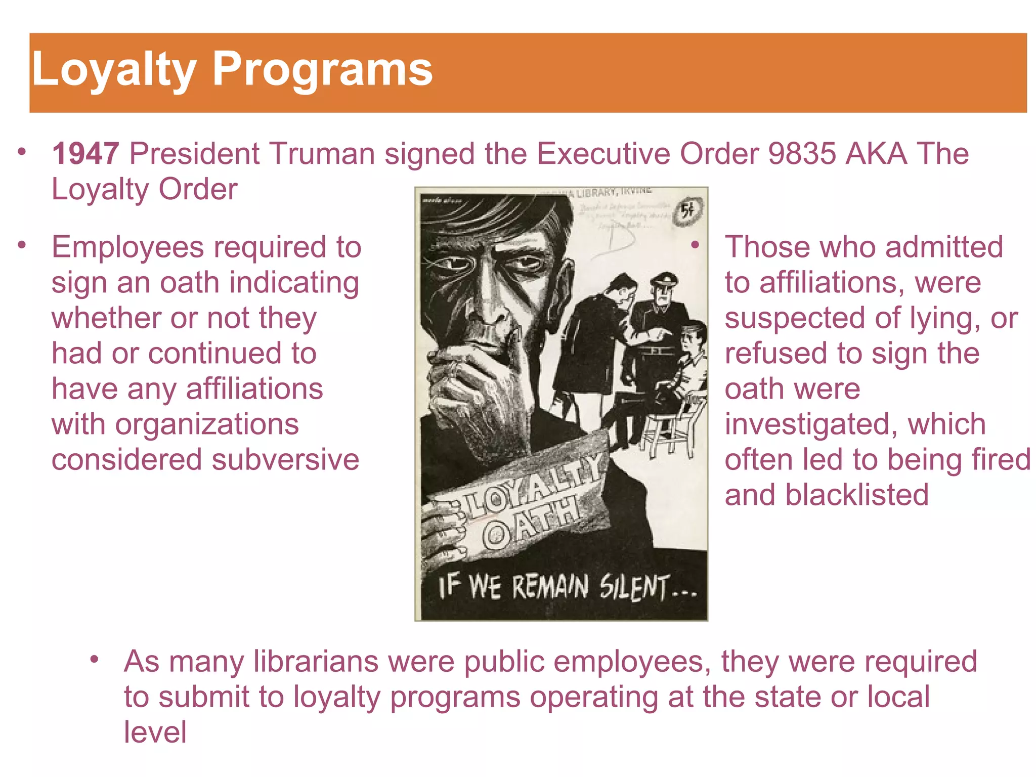 Loyalty Programs  1947  President Truman signed the Executive Order 9835 AKA The Loyalty Order Employees required to sign an oath indicating whether or not they had or continued to have any affiliations with organizations considered subversive  Those who admitted to affiliations, were suspected of lying, or refused to sign the oath were investigated, which often led to being fired and blacklisted  As many librarians were public employees, they were required to submit to loyalty programs operating at the state or local level 
