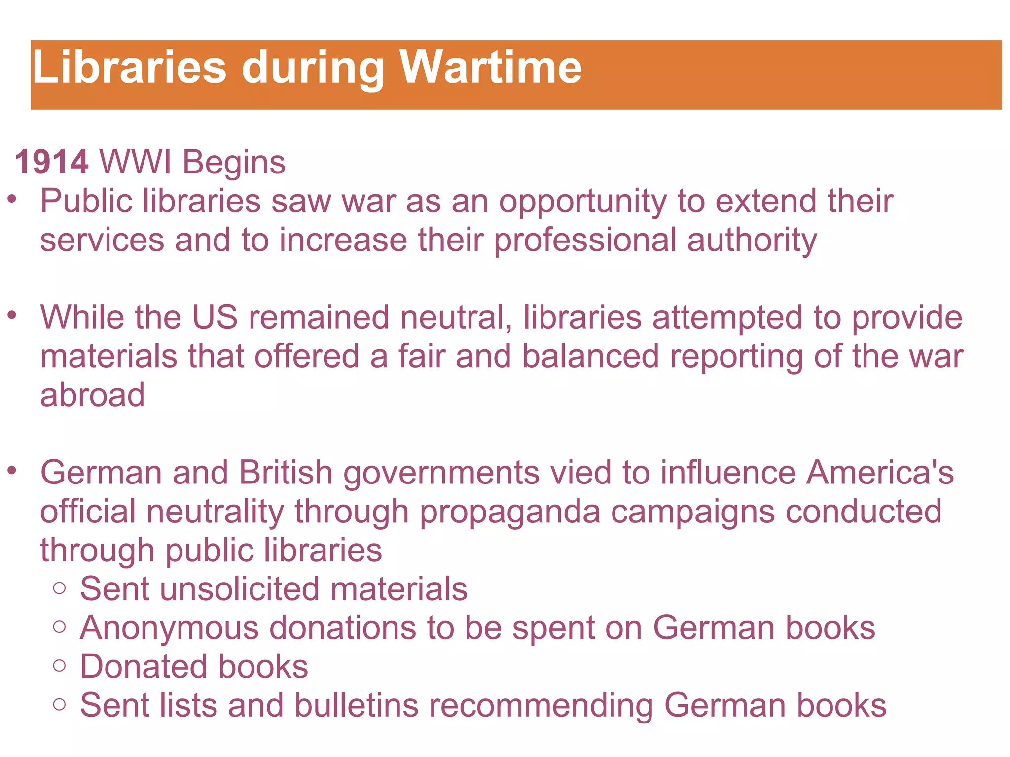 Libraries during Wartime Customizing the Logo    1914  WWI Begins Public libraries saw war as an opportunity to extend their services and to increase their professional authority   While the US remained neutral, libraries attempted to provide materials that offered a fair and balanced reporting of the war abroad   German and British governments vied to influence America's official neutrality through propaganda campaigns conducted through public libraries  Sent unsolicited materials Anonymous donations to be spent on German books  Donated books Sent lists and bulletins recommending German books 