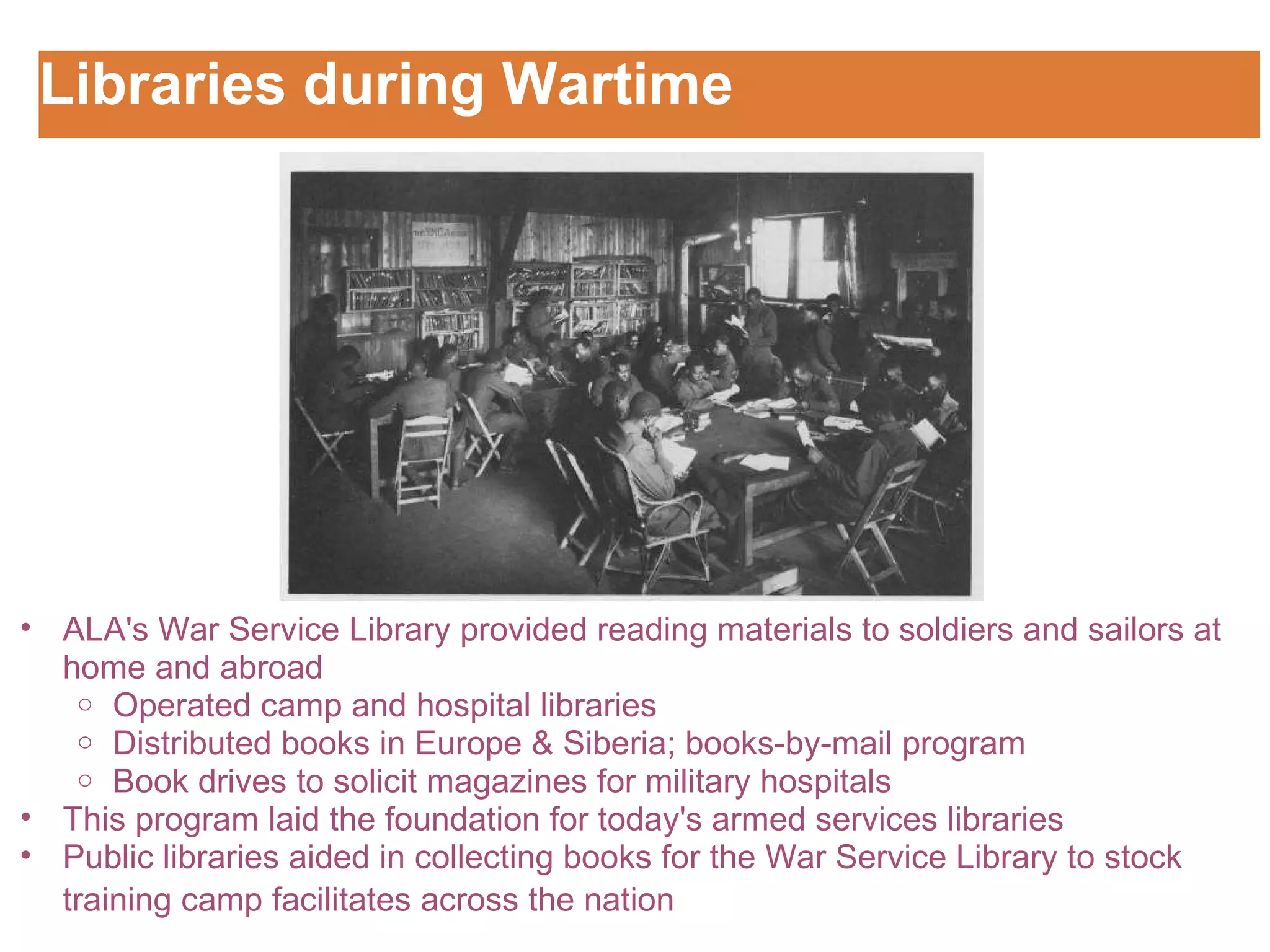 Libraries during Wartime Customizing the Logo ALA's War Service Library provided reading materials to soldiers and sailors at home and abroad Operated camp and hospital libraries  Distributed books in Europe & Siberia; books-by-mail program Book drives to solicit magazines for military hospitals This program laid the foundation for today's armed services libraries  Public libraries aided in collecting books for the War Service Library to stock training camp facilitates across the nation   