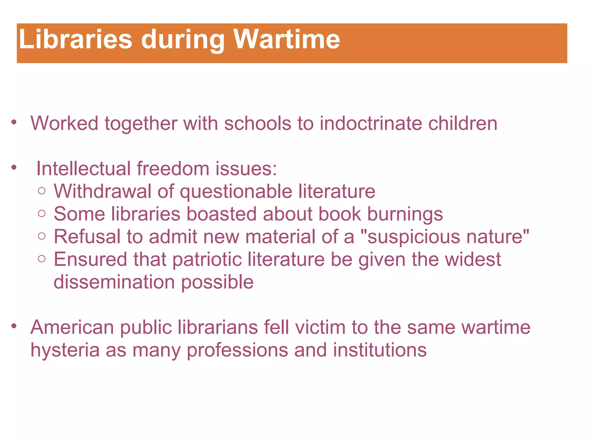 Libraries during Wartime Customizing the Logo Worked together with schools to indoctrinate children      Intellectual freedom issues:   Withdrawal of questionable literature Some libraries boasted about book burnings  Refusal to admit new material of a "suspicious nature" Ensured that patriotic literature be given the widest dissemination possible    American public librarians fell victim to the same wartime hysteria as many professions and institutions 