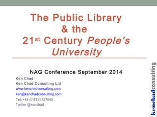 The Public Library 
& the 
21st Century People’s 
University 
NAG Conference September 2014 
Ken Chad 
Ken Chad Consulting Ltd 
www.kenchadconsulting.com 
ken@kenchadconsulting.com 
Tel: +44 (0)7788727845 
Twitter @kenchad 
kenchadconsulting 
 