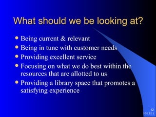 What should we be looking at? Being current & relevant Being in tune with customer needs Providing excellent service Focusing on what we do best within the resources that are allotted to us Providing a library space that promotes a satisfying experience 