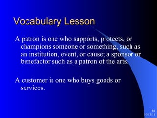 Vocabulary Lesson A patron is one who supports, protects, or champions someone or something, such as an institution, event, or cause; a sponsor or benefactor such as a patron of the arts. A customer is one who buys goods or services. 