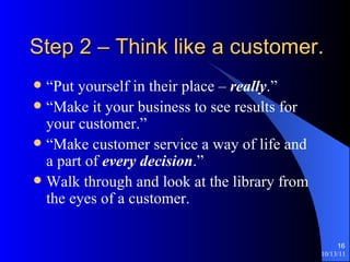 Step 2 – Think like a customer. “Put yourself in their place –  really .” “Make it your business to see results for your customer.” “Make customer service a way of life and a part of  every decision .” Walk through and look at the library from the eyes of a customer. 