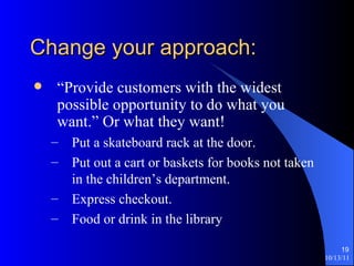 Change your approach: “Provide customers with the widest possible opportunity to do what you want.” Or what they want! Put a skateboard rack at the door. Put out a cart or baskets for books not taken in the children’s department. Express checkout. Food or drink in the library 