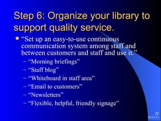 Step 6: Organize your library to support quality service. “Set up an easy-to-use continuous communication system among staff and between customers and staff and use it.” “Morning briefings” “Staff blog” “Whiteboard in staff area” “Email to customers” “Newsletters” “Flexible, helpful, friendly signage” 
