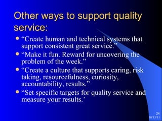 Other ways to support quality service: “Create human and technical systems that support consistent great service.” “Make it fun. Reward for uncovering the problem of the week.” “Create a culture that supports caring, risk taking, resourcefulness, curiosity, accountability, results.” “Set specific targets for quality service and measure your results.’ 